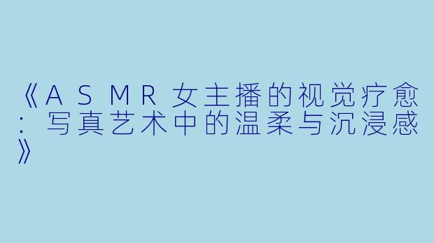 《ASMR女主播的视觉疗愈:写真艺术中的温柔与沉浸感》