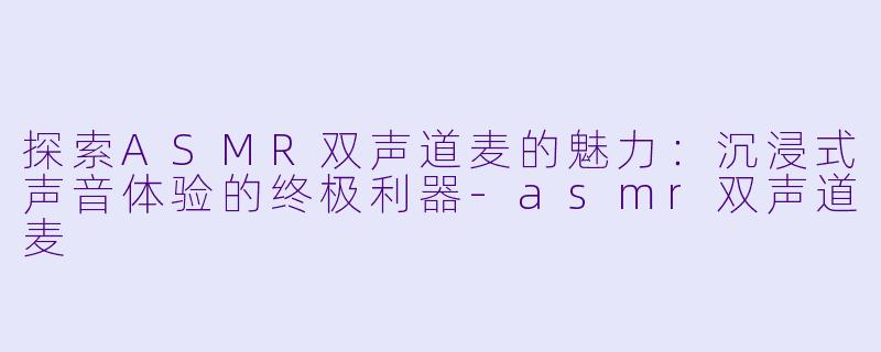探索ASMR双声道麦的魅力：沉浸式声音体验的终极利器-asmr双声道麦