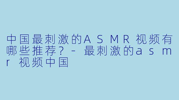 中国最刺激的ASMR视频有哪些推荐？-最刺激的asmr视频中国