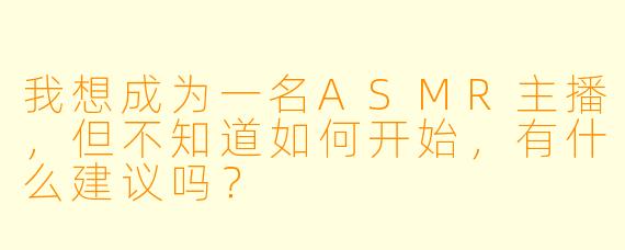 我想成为一名ASMR主播，但不知道如何开始，有什么建议吗？