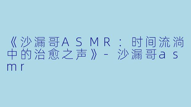 《沙漏哥ASMR：时间流淌中的治愈之声》-沙漏哥asmr