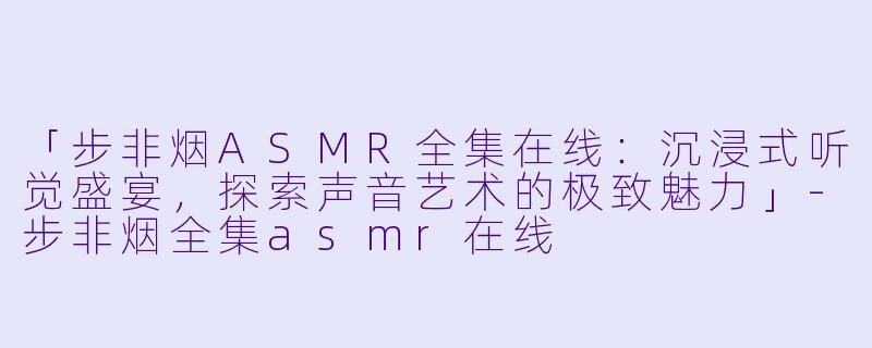 「步非烟ASMR全集在线：沉浸式听觉盛宴，探索声音艺术的极致魅力」-步非烟全集asmr在线