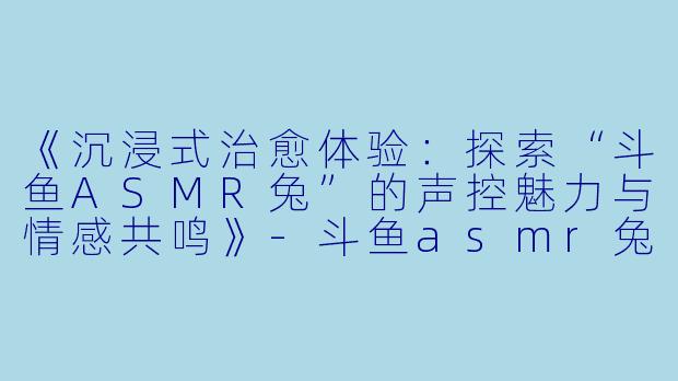 《沉浸式治愈体验：探索“斗鱼ASMR兔”的声控魅力与情感共鸣》-斗鱼asmr兔