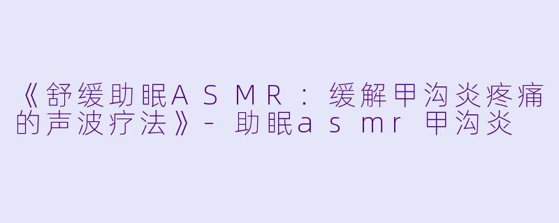 《舒缓助眠ASMR：缓解甲沟炎疼痛的声波疗法》-助眠asmr甲沟炎