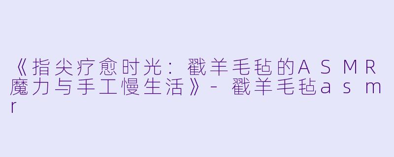 《指尖疗愈时光：戳羊毛毡的ASMR魔力与手工慢生活》-戳羊毛毡asmr