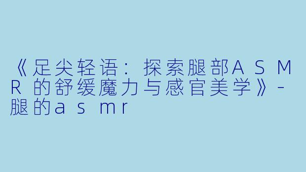 《足尖轻语：探索腿部ASMR的舒缓魔力与感官美学》-腿的asmr