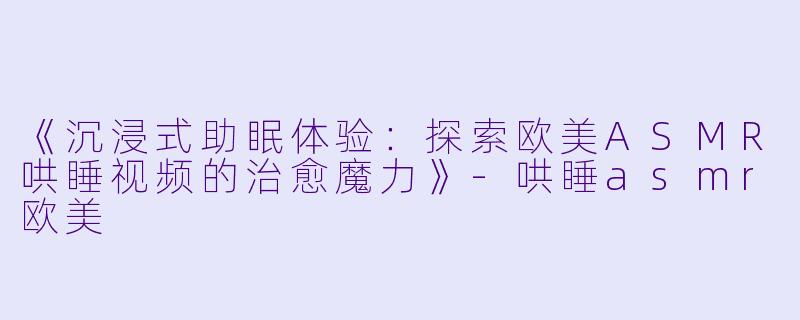 《沉浸式助眠体验：探索欧美ASMR哄睡视频的治愈魔力》-哄睡asmr欧美
