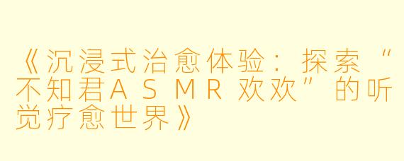《沉浸式治愈体验：探索“不知君ASMR欢欢”的听觉疗愈世界》