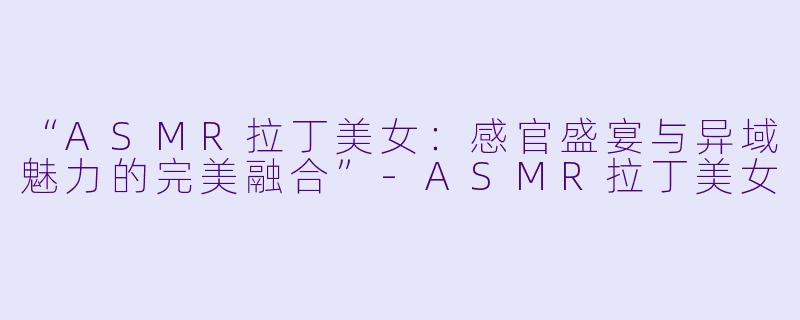 “ASMR拉丁美女：感官盛宴与异域魅力的完美融合”-ASMR拉丁美女