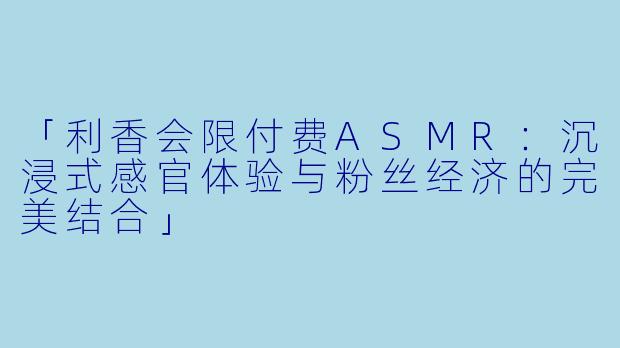 「利香会限付费ASMR:沉浸式感官体验与粉丝经济的完美结合」