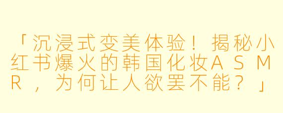 「沉浸式变美体验！揭秘小红书爆火的韩国化妆ASMR，为何让人欲罢不能？」