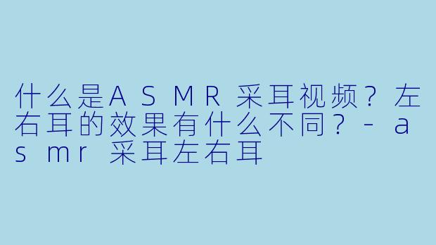 什么是ASMR采耳视频?左右耳的效果有什么不同?