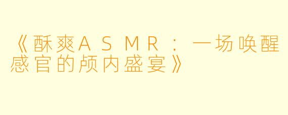 《酥爽ASMR：一场唤醒感官的颅内盛宴》