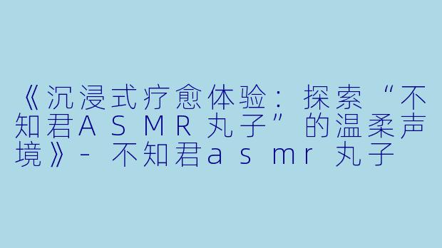 《沉浸式疗愈体验：探索“不知君ASMR丸子”的温柔声境》-不知君asmr丸子