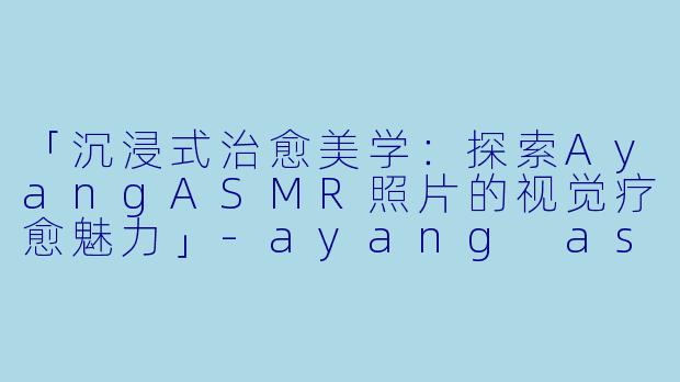 「沉浸式治愈美学：探索AyangASMR照片的视觉疗愈魅力」-ayang asmr照片