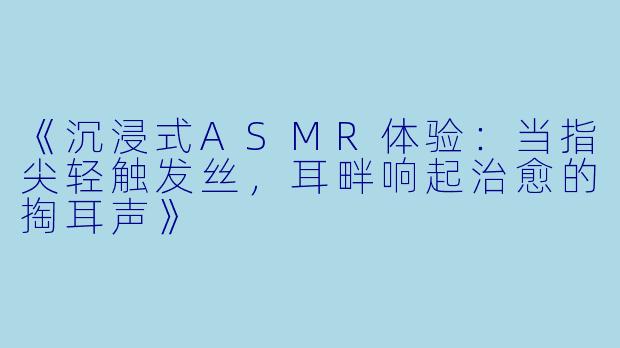 《沉浸式ASMR体验：当指尖轻触发丝，耳畔响起治愈的掏耳声》