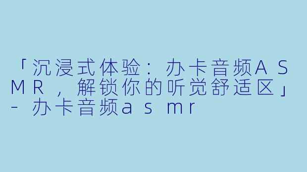「沉浸式体验:办卡音频ASMR,解锁你的听觉舒适区」