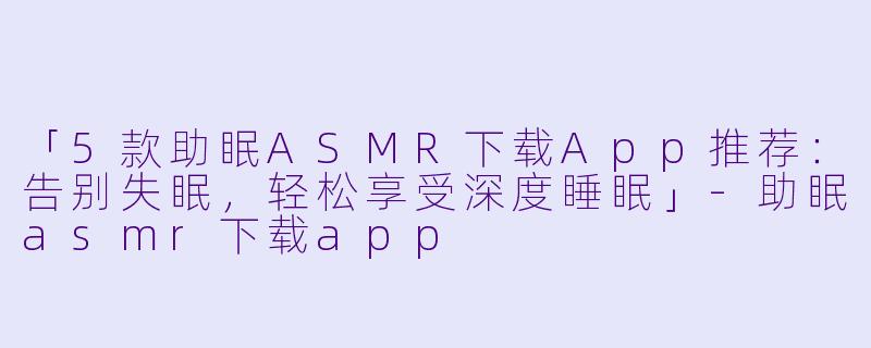 「5款助眠ASMR下载App推荐：告别失眠，轻松享受深度睡眠」-助眠asmr下载app