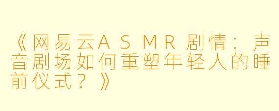 《网易云ASMR剧情：声音剧场如何重塑年轻人的睡前仪式？》