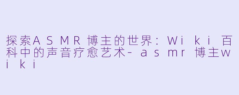 探索ASMR博主的世界：Wiki百科中的声音疗愈艺术-asmr博主wiki