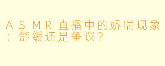 ASMR直播中的娇喘现象：舒缓还是争议？