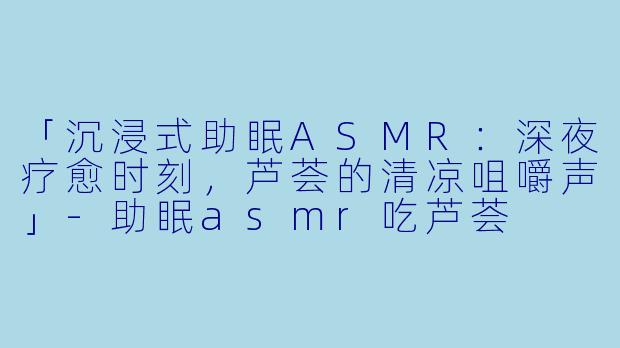 「沉浸式助眠ASMR：深夜疗愈时刻，芦荟的清凉咀嚼声」-助眠asmr吃芦荟