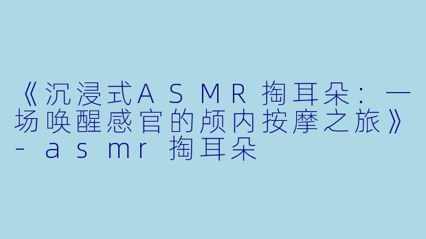 《沉浸式ASMR掏耳朵：一场唤醒感官的颅内按摩之旅》-asmr掏耳朵