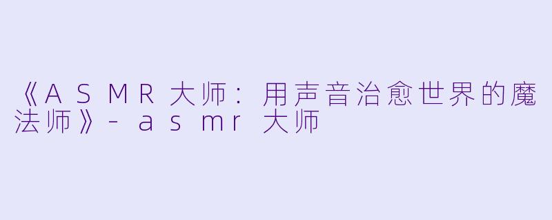 《ASMR大师：用声音治愈世界的魔法师》-asmr大师