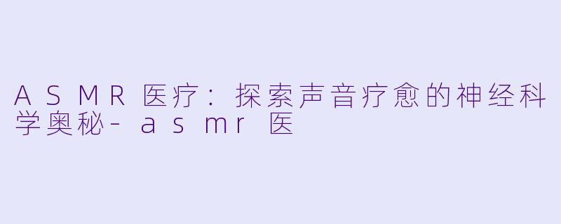 ASMR医疗：探索声音疗愈的神经科学奥秘-asmr医