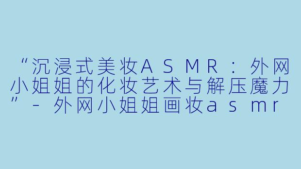 “沉浸式美妆ASMR：外网小姐姐的化妆艺术与解压魔力”-外网小姐姐画妆asmr