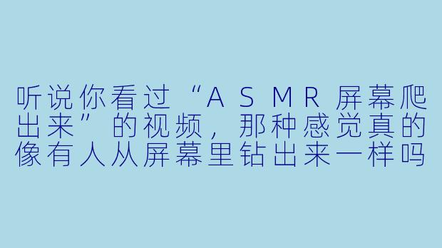 听说你看过“ASMR屏幕爬出来”的视频,那种感觉真的像有人从屏幕里钻出来一样吗?