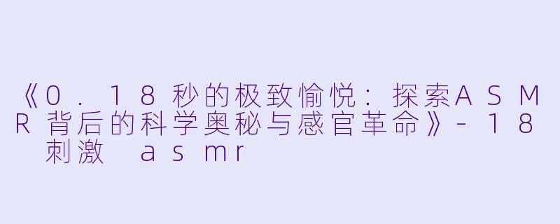 《0.18秒的极致愉悦：探索ASMR背后的科学奥秘与感官革命》-18 刺激 asmr