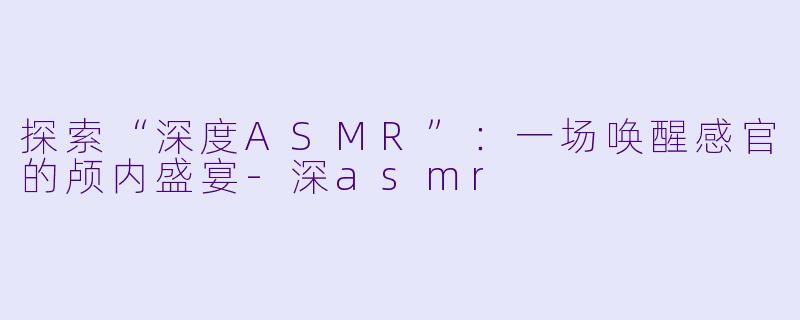 探索“深度ASMR”：一场唤醒感官的颅内盛宴-深asmr
