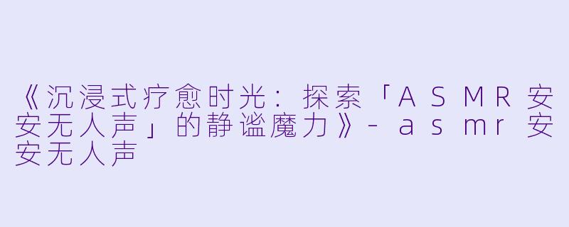 《沉浸式疗愈时光：探索「ASMR安安无人声」的静谧魔力》-asmr安安无人声