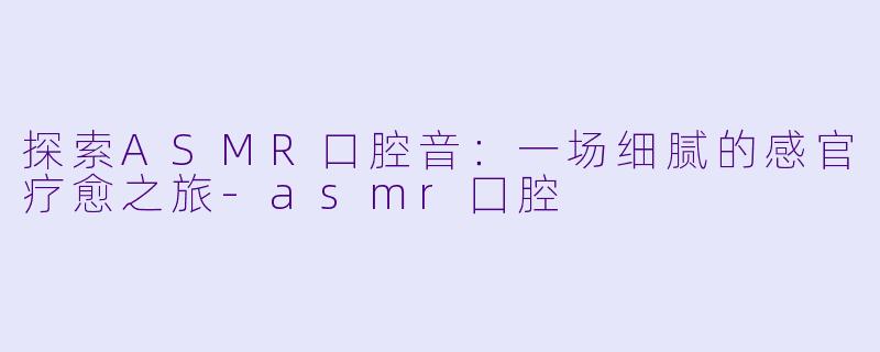 探索ASMR口腔音：一场细腻的感官疗愈之旅-asmr囗腔