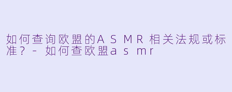 如何查询欧盟的ASMR相关法规或标准？-如何查欧盟asmr