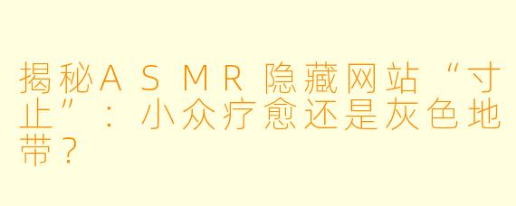 揭秘ASMR隐藏网站“寸止”：小众疗愈还是灰色地带？