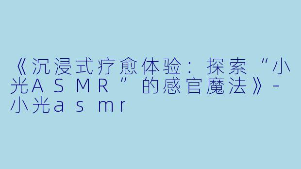 《沉浸式疗愈体验：探索“小光ASMR”的感官魔法》-小光asmr
