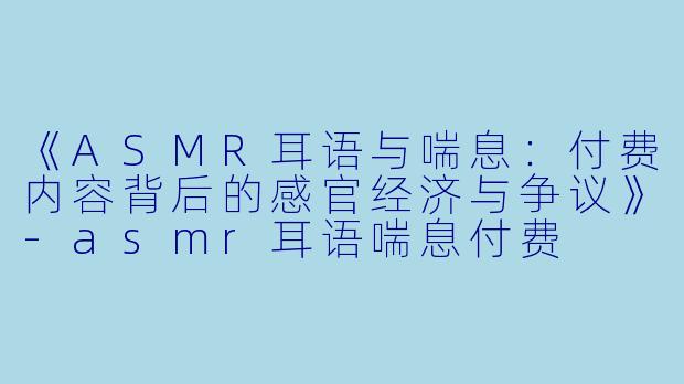 《ASMR耳语与喘息：付费内容背后的感官经济与争议》-asmr耳语喘息付费