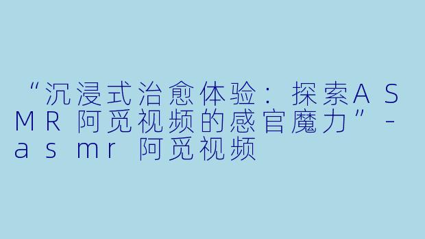 “沉浸式治愈体验：探索ASMR阿觅视频的感官魔力”-asmr阿觅视频