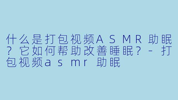 什么是打包视频ASMR助眠？它如何帮助改善睡眠？-打包视频asmr助眠