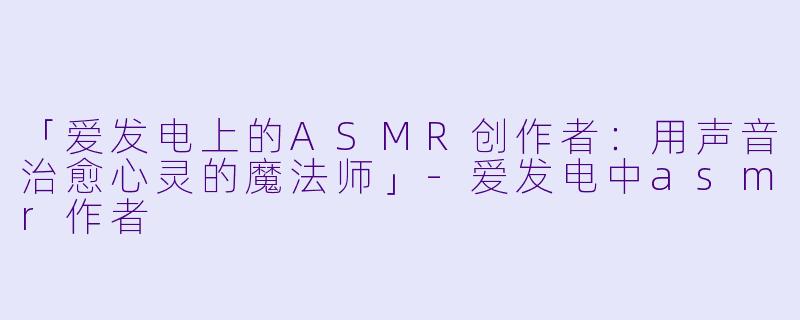 「爱发电上的ASMR创作者:用声音治愈心灵的魔法师」