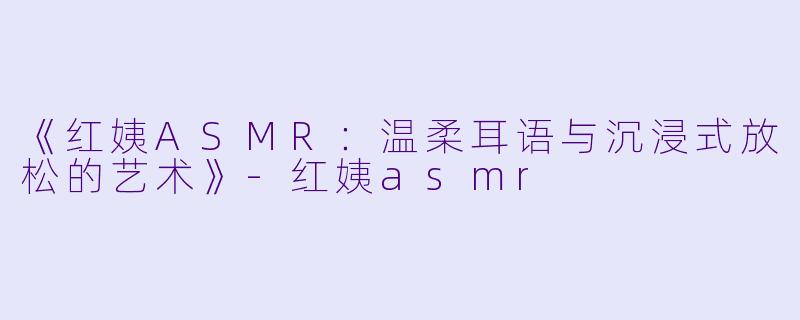 《红姨ASMR：温柔耳语与沉浸式放松的艺术》-红姨asmr