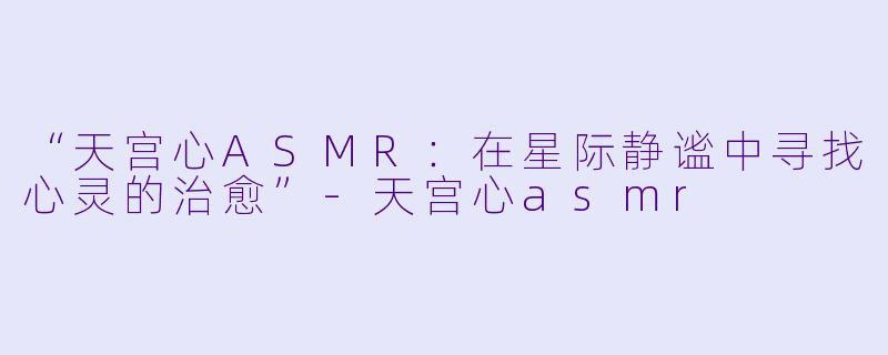“天宫心ASMR：在星际静谧中寻找心灵的治愈”-天宫心asmr