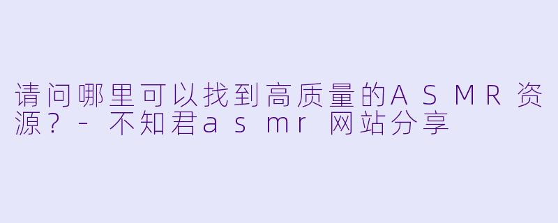 请问哪里可以找到高质量的ASMR资源？-不知君asmr网站分享