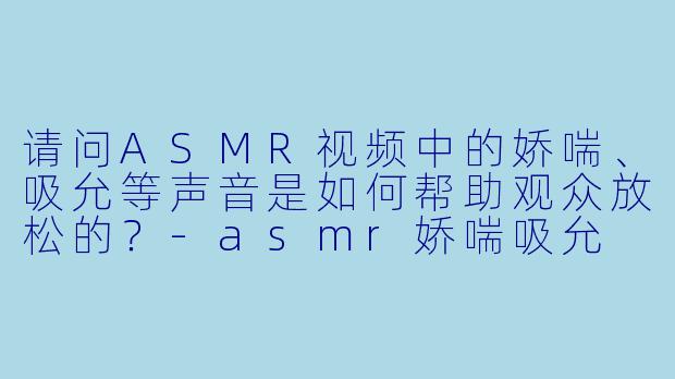 请问ASMR视频中的娇喘、吸允等声音是如何帮助观众放松的？-asmr娇喘吸允