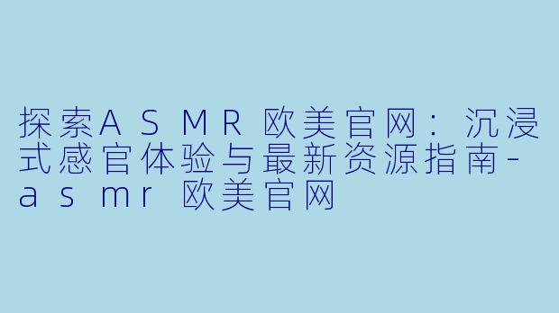 探索ASMR欧美官网：沉浸式感官体验与最新资源指南-asmr欧美官网
