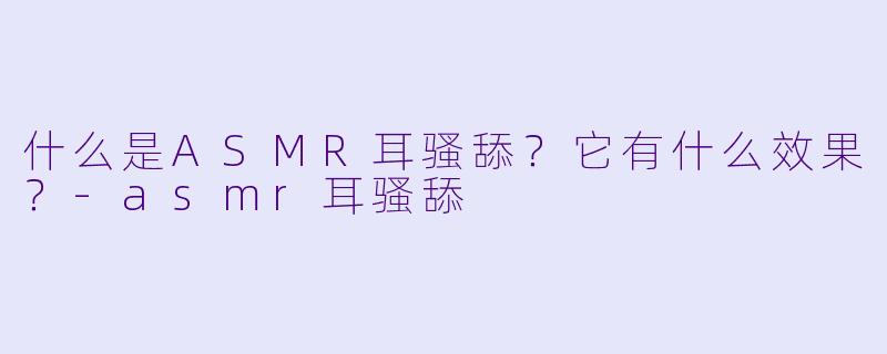 什么是ASMR耳骚舔？它有什么效果？-asmr耳骚舔
