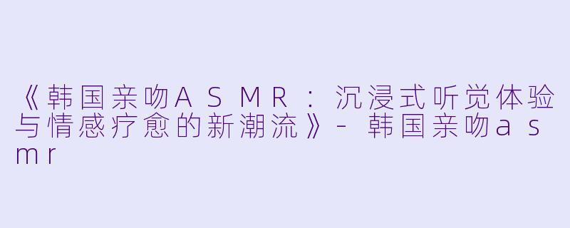 《韩国亲吻ASMR：沉浸式听觉体验与情感疗愈的新潮流》-韩国亲吻asmr