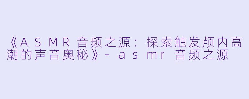 《ASMR音频之源：探索触发颅内高潮的声音奥秘》-asmr音频之源